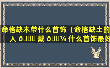 命格缺木带什么首饰（命格缺土的人 🐎 戴 🐼 什么首饰最好）